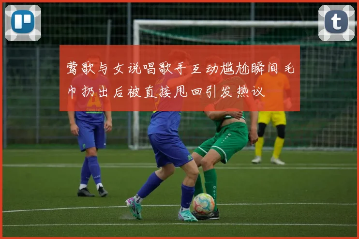 莺歌与女说唱歌手互动尴尬瞬间毛巾扔出后被直接甩回引发热议