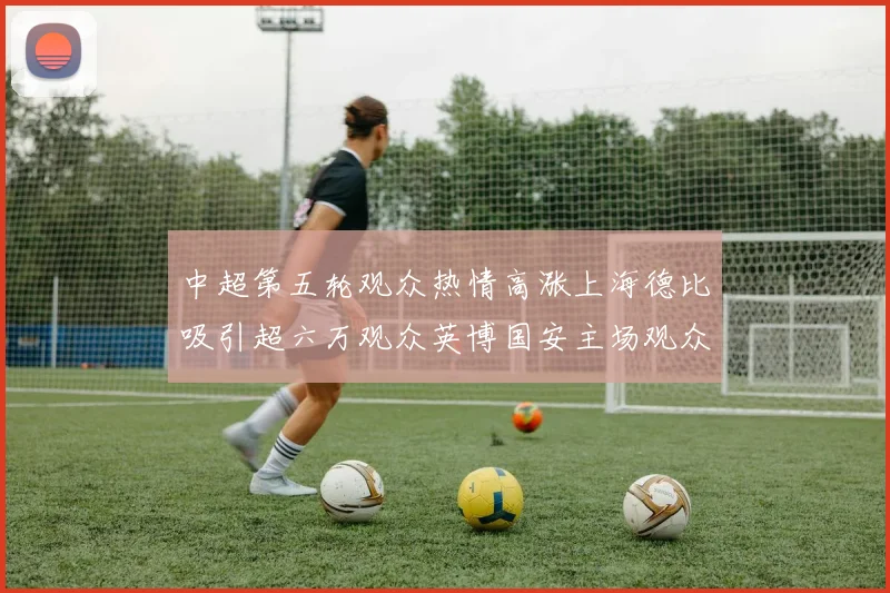中超第五轮观众热情高涨上海德比吸引超六万观众英博国安主场观众超五万