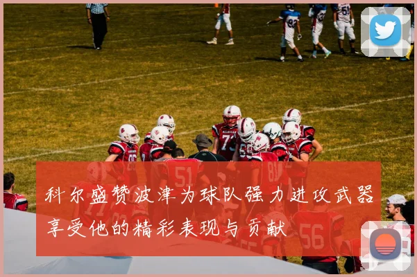 科尔盛赞波津为球队强力进攻武器享受他的精彩表现与贡献