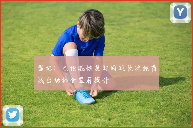 雷记：杰伦威恢复时间延长次轮首战出场机会显著提升