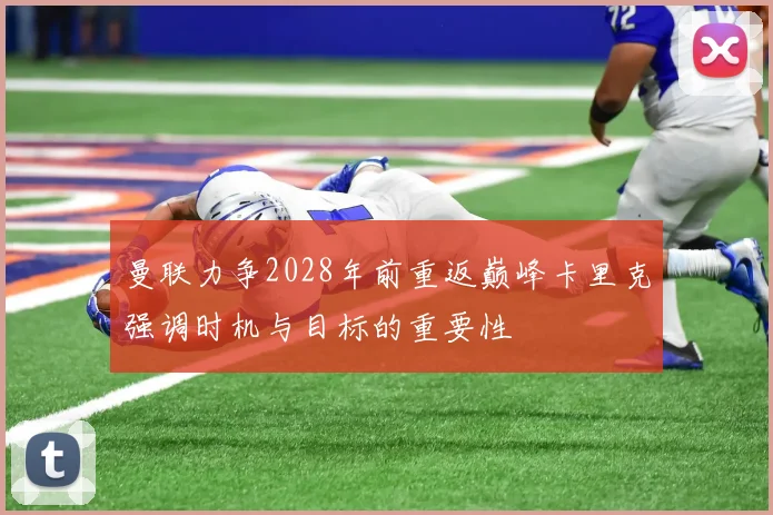 曼联力争2028年前重返巅峰卡里克强调时机与目标的重要性