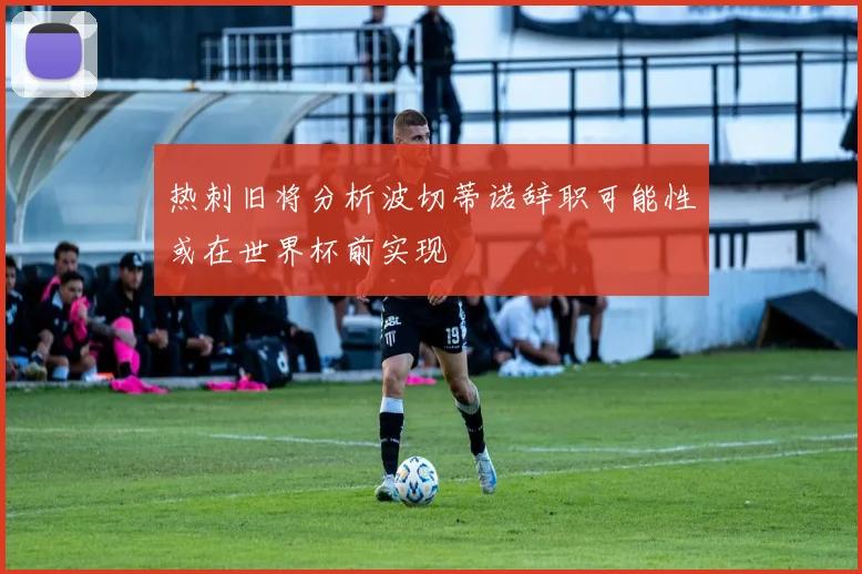 热刺旧将分析波切蒂诺辞职可能性或在世界杯前实现