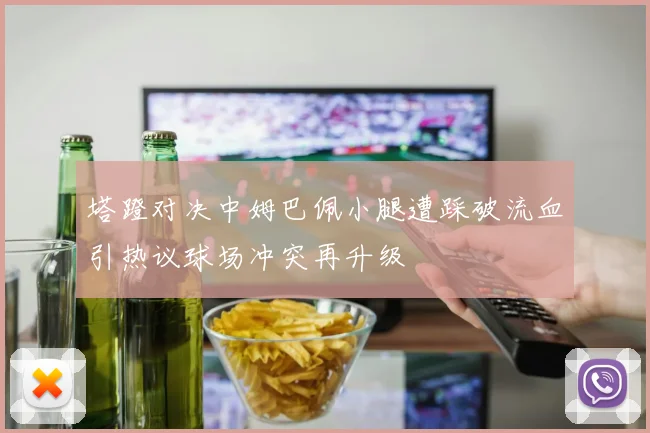 塔蹬对决中姆巴佩小腿遭踩破流血引热议球场冲突再升级
