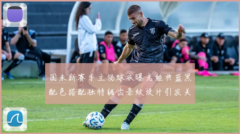 国米新赛季主场球衣曝光经典蓝黑配色搭配独特锯齿条纹设计引发关注