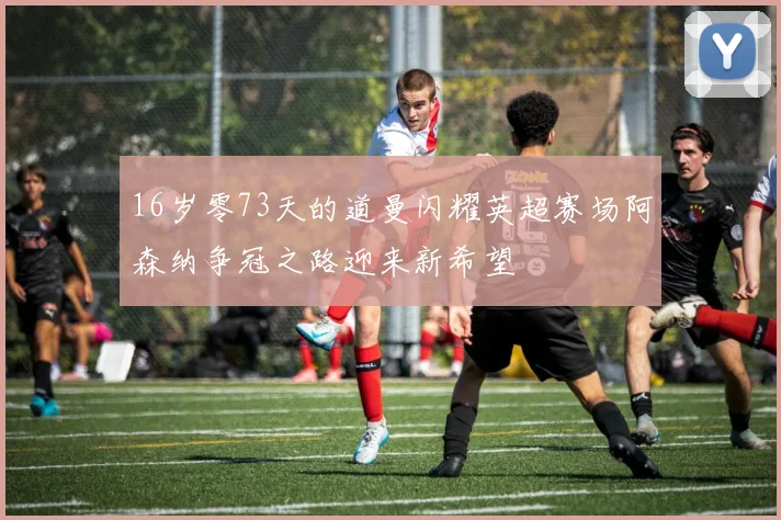 16岁零73天的道曼闪耀英超赛场阿森纳争冠之路迎来新希望