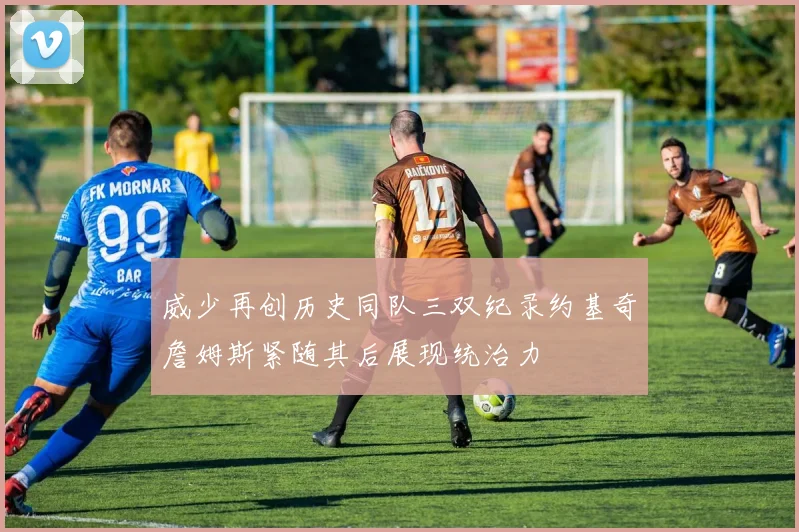 威少再创历史同队三双纪录约基奇詹姆斯紧随其后展现统治力
