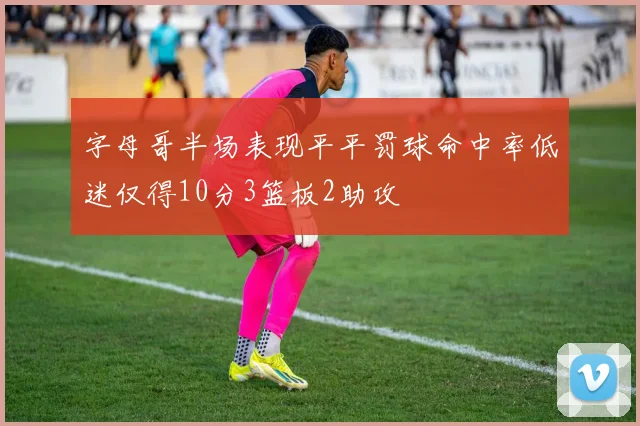 字母哥半场表现平平罚球命中率低迷仅得10分3篮板2助攻
