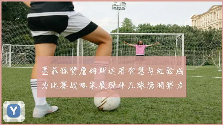 墨菲称赞詹姆斯运用智慧与经验成为比赛战略家展现非凡球场洞察力