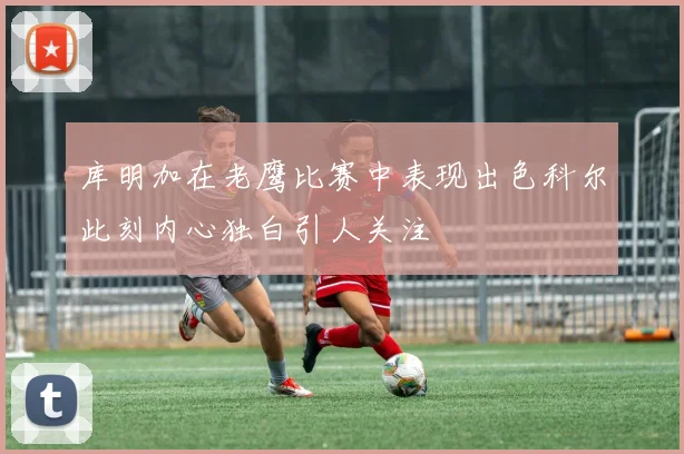 库明加在老鹰比赛中表现出色科尔此刻内心独白引人关注