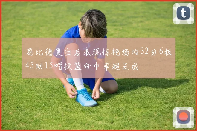 恩比德复出后表现惊艳场均32分6板45助15帽投篮命中率超五成