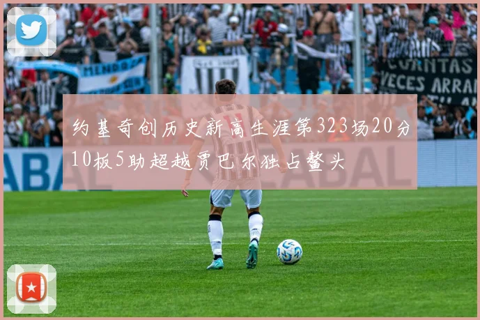 约基奇创历史新高生涯第323场20分10板5助超越贾巴尔独占鳌头