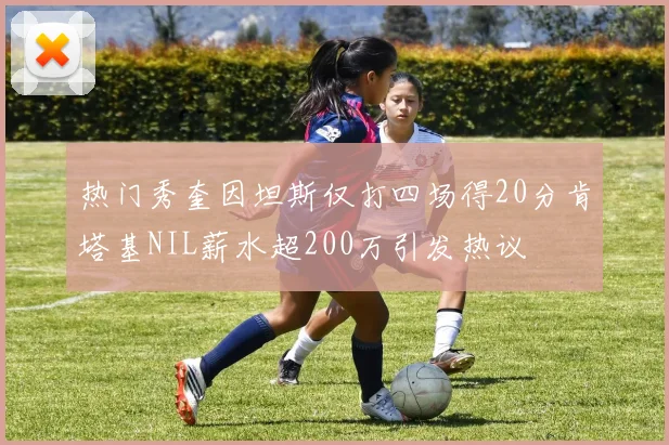热门秀奎因坦斯仅打四场得20分肯塔基NIL薪水超200万引发热议