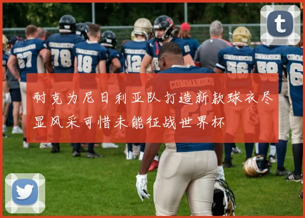 耐克为尼日利亚队打造新款球衣尽显风采可惜未能征战世界杯