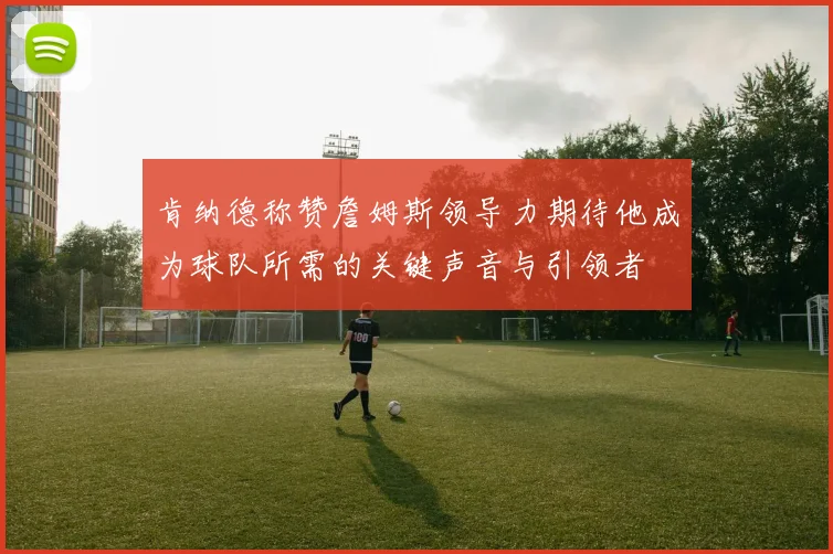 肯纳德称赞詹姆斯领导力期待他成为球队所需的关键声音与引领者