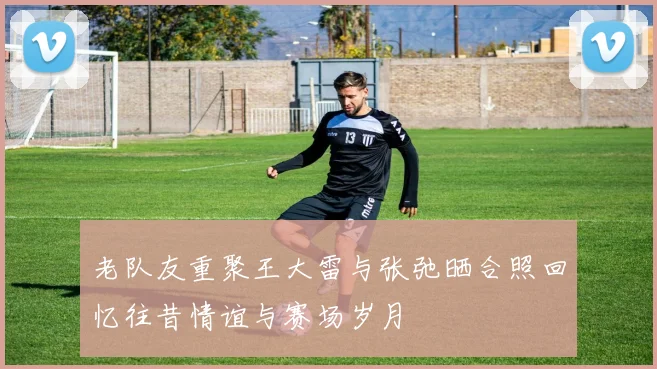 老队友重聚王大雷与张弛晒合照回忆往昔情谊与赛场岁月